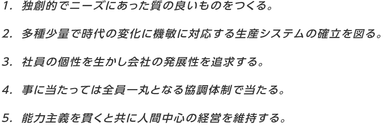 １．独創的でニーズにあった質の良いものをつくる。５．能力主義を貫くと共に人間中心の経営を維持する。４．事に当たっては全員一丸となる協調体制で当たる。３．社員の個性を生かし会社の発展性を追求する。２．多種少量で時代の変化に機敏に対応する生産システムの確立を図る